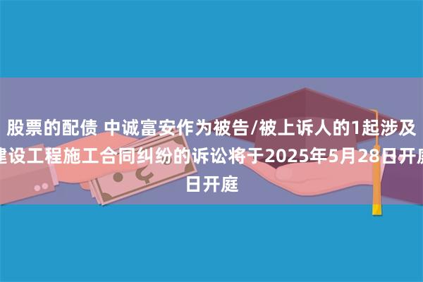 股票的配债 中诚富安作为被告/被上诉人的1起涉及建设工程施工合同纠纷的诉讼将于2025年5月28日开庭