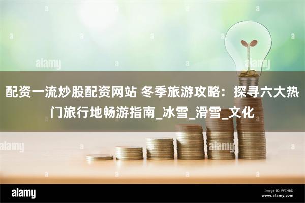 配资一流炒股配资网站 冬季旅游攻略：探寻六大热门旅行地畅游指南_冰雪_滑雪_文化