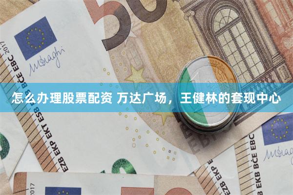 怎么办理股票配资 万达广场，王健林的套现中心