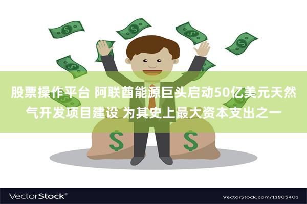 股票操作平台 阿联酋能源巨头启动50亿美元天然气开发项目建设 为其史上最大资本支出之一