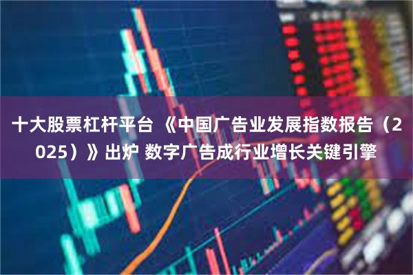 十大股票杠杆平台 《中国广告业发展指数报告（2025）》出炉 数字广告成行业增长关键引擎