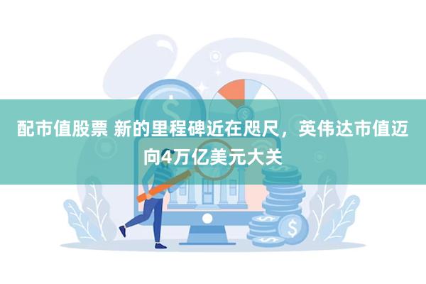 配市值股票 新的里程碑近在咫尺，英伟达市值迈向4万亿美元大关