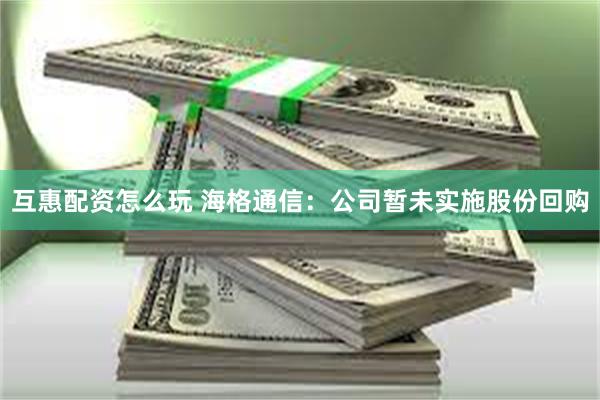 互惠配资怎么玩 海格通信：公司暂未实施股份回购