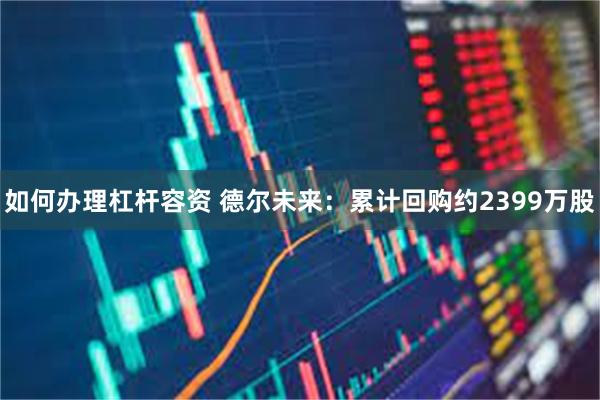如何办理杠杆容资 德尔未来：累计回购约2399万股