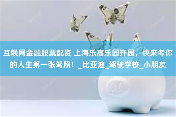 互联网金融股票配资 上海乐高乐园开园，快来考你的人生第一张驾照！_比亚迪_驾驶学校_小朋友