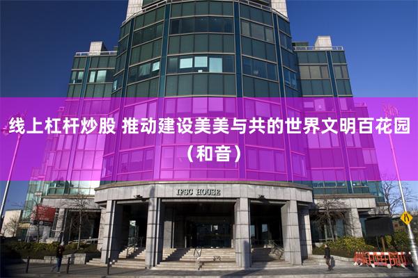 线上杠杆炒股 推动建设美美与共的世界文明百花园（和音）
