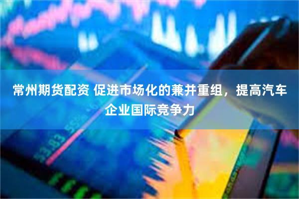 常州期货配资 促进市场化的兼并重组，提高汽车企业国际竞争力
