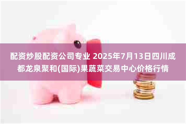 配资炒股配资公司专业 2025年7月13日四川成都龙泉聚和(国际)果蔬菜交易中心价格行情