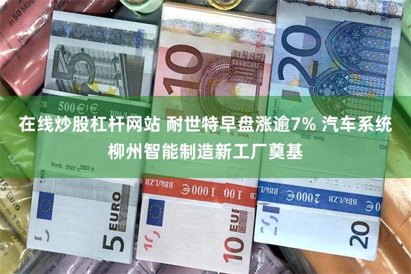 在线炒股杠杆网站 耐世特早盘涨逾7% 汽车系统柳州智能制造新工厂奠基