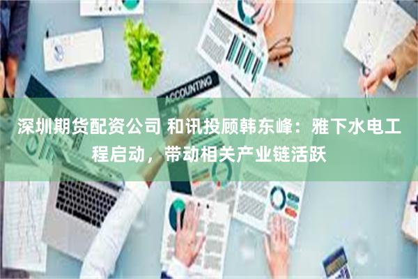 深圳期货配资公司 和讯投顾韩东峰：雅下水电工程启动，带动相关产业链活跃