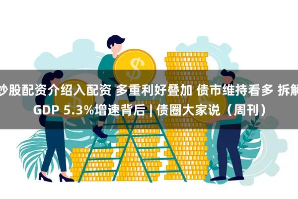 炒股配资介绍入配资 多重利好叠加 债市维持看多 拆解GDP 5.3%增速背后 | 债圈大家说（周刊）