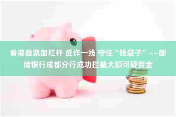 香港股票加杠杆 反诈一线 守住“钱袋子”——邮储银行成都分行成功拦截大额可疑资金