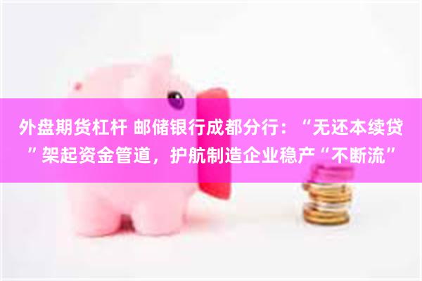 外盘期货杠杆 邮储银行成都分行：“无还本续贷”架起资金管道，护航制造企业稳产“不断流”