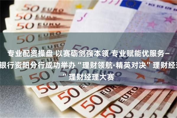 专业配资操盘 以赛砺剑强本领 专业赋能优服务——邮储银行资阳分行成功举办“理财领航·精英对决”理财经理大赛
