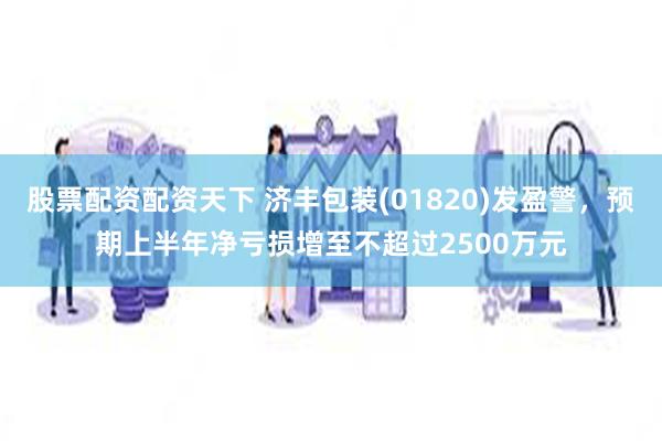 股票配资配资天下 济丰包装(01820)发盈警，预期上半年净亏损增至不超过2500万元