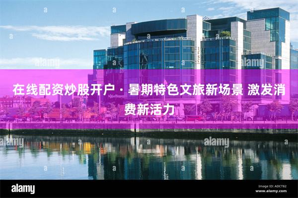 在线配资炒股开户 · 暑期特色文旅新场景 激发消费新活力
