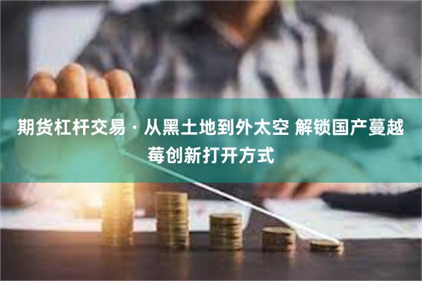 期货杠杆交易 · 从黑土地到外太空 解锁国产蔓越莓创新打开方式