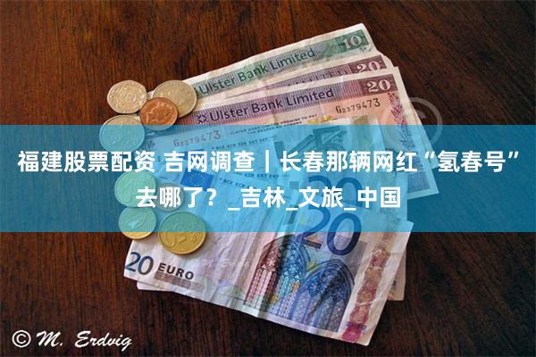 福建股票配资 吉网调查｜长春那辆网红“氢春号”去哪了？_吉林_文旅_中国