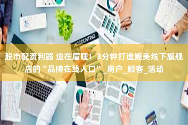 股市配资利器 迫在眉睫！3分钟打造媲美线下旗舰店的“品牌在线入口”_用户_顾客_活动