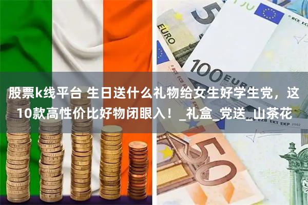 股票k线平台 生日送什么礼物给女生好学生党，这10款高性价比好物闭眼入！_礼盒_党送_山茶花