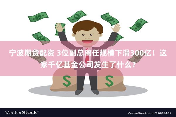 宁波期货配资 3位副总离任规模下滑300亿！这家千亿基金公司发生了什么？