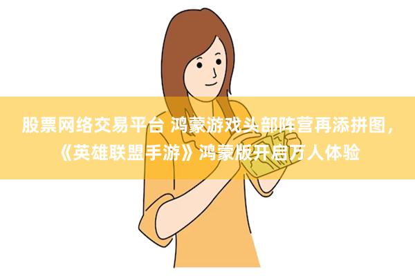 股票网络交易平台 鸿蒙游戏头部阵营再添拼图，《英雄联盟手游》鸿蒙版开启万人体验