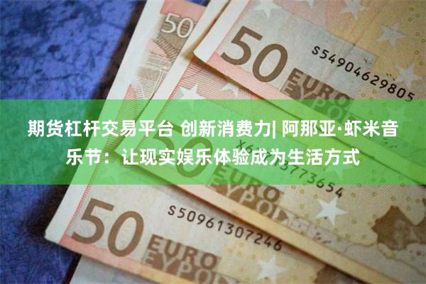 期货杠杆交易平台 创新消费力| 阿那亚·虾米音乐节：让现实娱乐体验成为生活方式