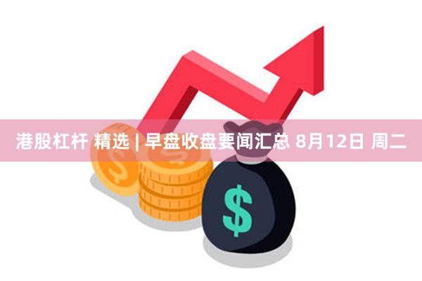 港股杠杆 精选 | 早盘收盘要闻汇总 8月12日 周二