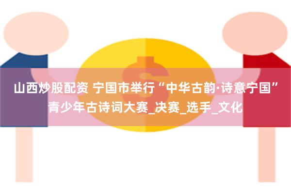 山西炒股配资 宁国市举行“中华古韵·诗意宁国”青少年古诗词大赛_决赛_选手_文化