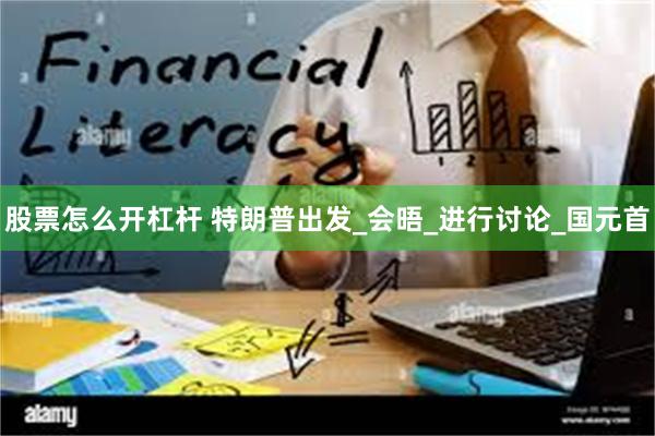 股票怎么开杠杆 特朗普出发_会晤_进行讨论_国元首