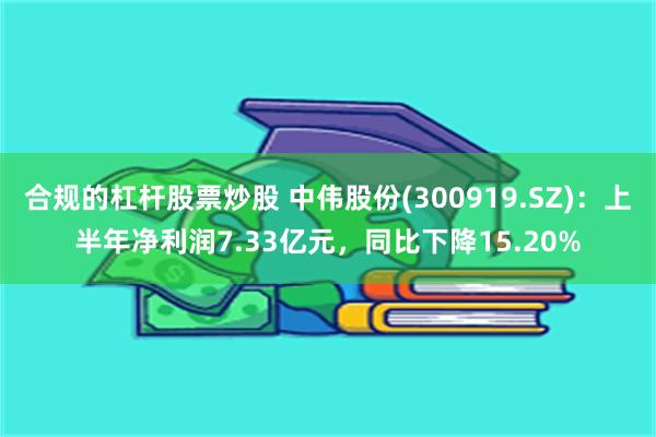 合规的杠杆股票炒股 中伟股份(300919.SZ)：上半年净利润7.33亿元，同比下降15.20%